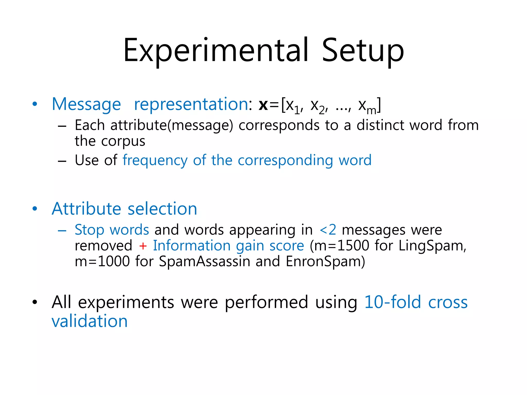Experimental Setup
• Message representation: x=[x1, x2, …, xm]
– Each attribute(message) corresponds to a distinct word from
the corpus
– Use of frequency of the corresponding word
• Attribute selection
– Stop words and words appearing in <2 messages were
removed + Information gain score (m=1500 for LingSpam,
m=1000 for SpamAssassin and EnronSpam)
• All experiments were performed using 10-fold cross
validation
 