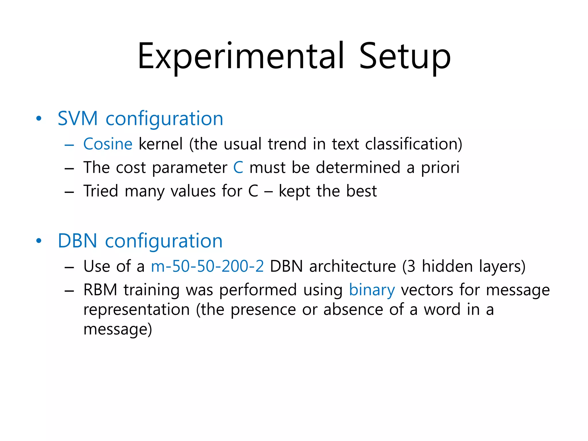 Experimental Setup
• SVM configuration
– Cosine kernel (the usual trend in text classification)
– The cost parameter C must be determined a priori
– Tried many values for C – kept the best
• DBN configuration
– Use of a m-50-50-200-2 DBN architecture (3 hidden layers)
– RBM training was performed using binary vectors for message
representation (the presence or absence of a word in a
message)
 