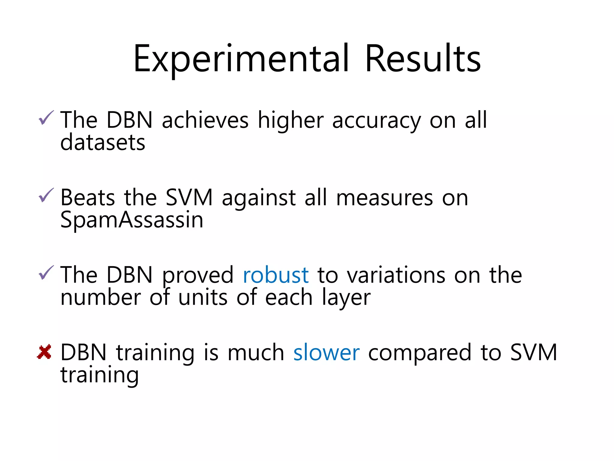 Experimental Results
 The DBN achieves higher accuracy on all
datasets
 Beats the SVM against all measures on
SpamAssassin
 The DBN proved robust to variations on the
number of units of each layer
DBN training is much slower compared to SVM
training
 
