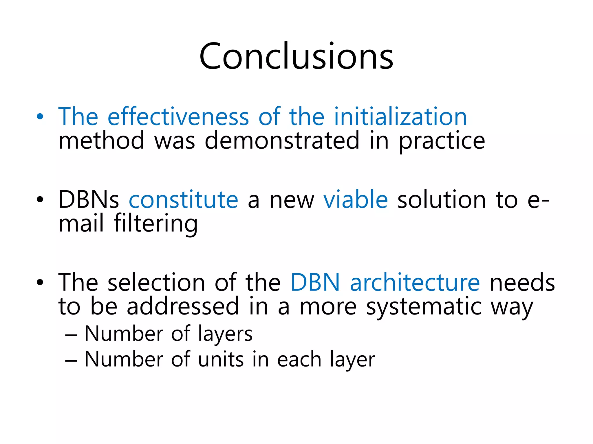 Conclusions
• The effectiveness of the initialization
method was demonstrated in practice
• DBNs constitute a new viable solution to e-
mail filtering
• The selection of the DBN architecture needs
to be addressed in a more systematic way
– Number of layers
– Number of units in each layer
 