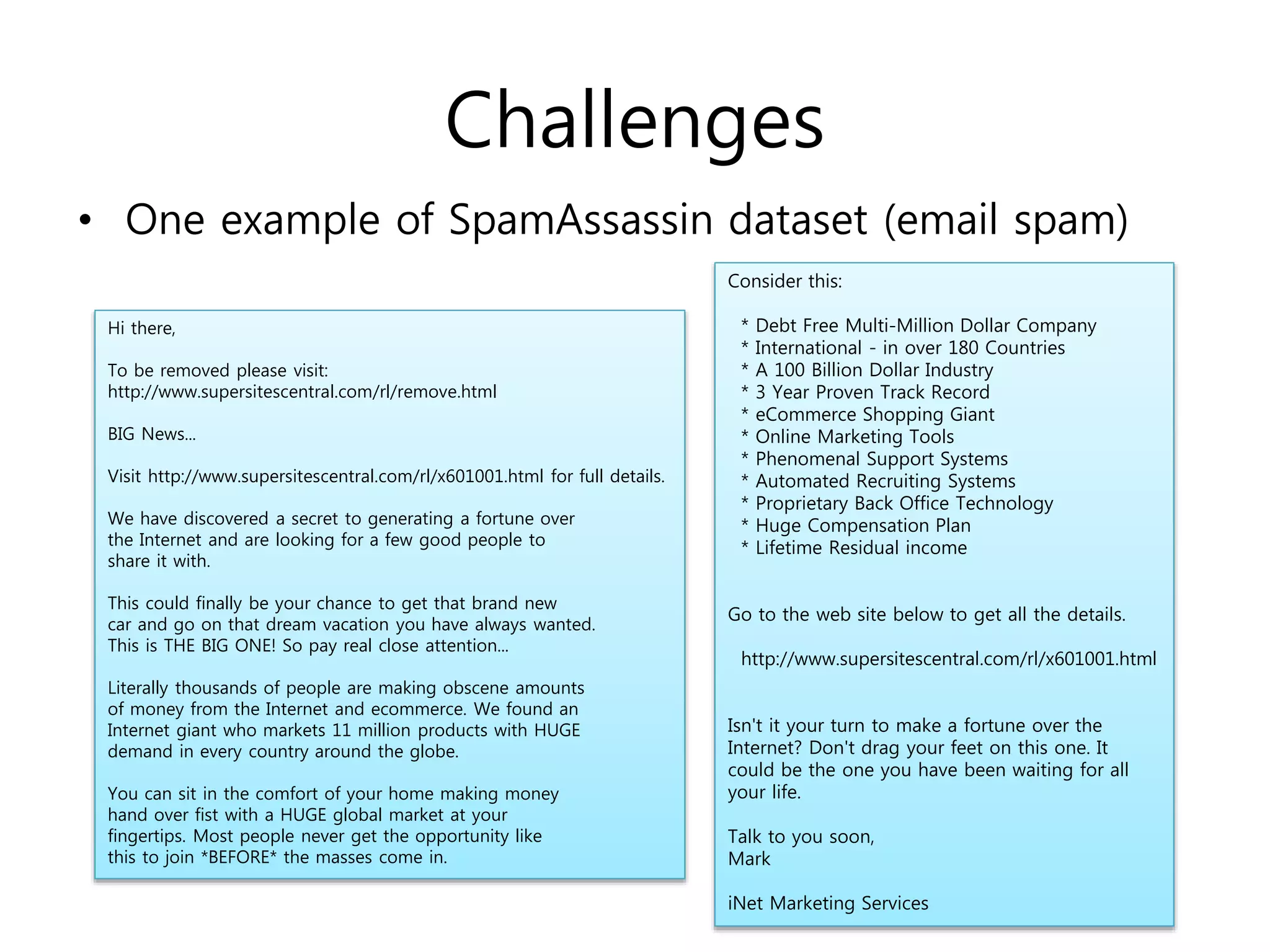 Challenges
• One example of SpamAssassin dataset (email spam)
Hi there,
To be removed please visit:
http://www.supersitescentral.com/rl/remove.html
BIG News...
Visit http://www.supersitescentral.com/rl/x601001.html for full details.
We have discovered a secret to generating a fortune over
the Internet and are looking for a few good people to
share it with.
This could finally be your chance to get that brand new
car and go on that dream vacation you have always wanted.
This is THE BIG ONE! So pay real close attention...
Literally thousands of people are making obscene amounts
of money from the Internet and ecommerce. We found an
Internet giant who markets 11 million products with HUGE
demand in every country around the globe.
You can sit in the comfort of your home making money
hand over fist with a HUGE global market at your
fingertips. Most people never get the opportunity like
this to join *BEFORE* the masses come in.
Consider this:
* Debt Free Multi-Million Dollar Company
* International - in over 180 Countries
* A 100 Billion Dollar Industry
* 3 Year Proven Track Record
* eCommerce Shopping Giant
* Online Marketing Tools
* Phenomenal Support Systems
* Automated Recruiting Systems
* Proprietary Back Office Technology
* Huge Compensation Plan
* Lifetime Residual income
Go to the web site below to get all the details.
http://www.supersitescentral.com/rl/x601001.html
Isn't it your turn to make a fortune over the
Internet? Don't drag your feet on this one. It
could be the one you have been waiting for all
your life.
Talk to you soon,
Mark
iNet Marketing Services
 