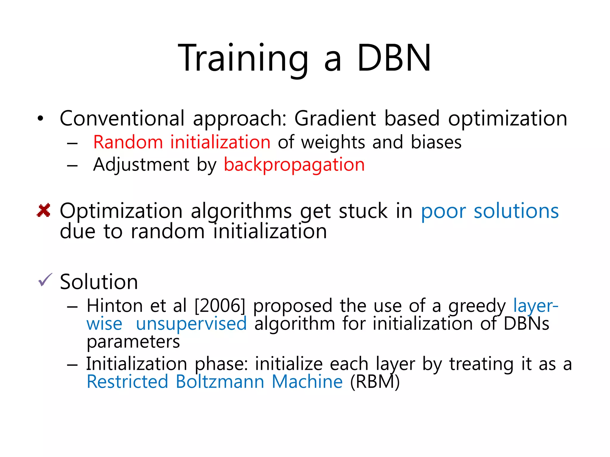 Training a DBN
• Conventional approach: Gradient based optimization
– Random initialization of weights and biases
– Adjustment by backpropagation
Optimization algorithms get stuck in poor solutions
due to random initialization
 Solution
– Hinton et al [2006] proposed the use of a greedy layer-
wise unsupervised algorithm for initialization of DBNs
parameters
– Initialization phase: initialize each layer by treating it as a
Restricted Boltzmann Machine (RBM)
 