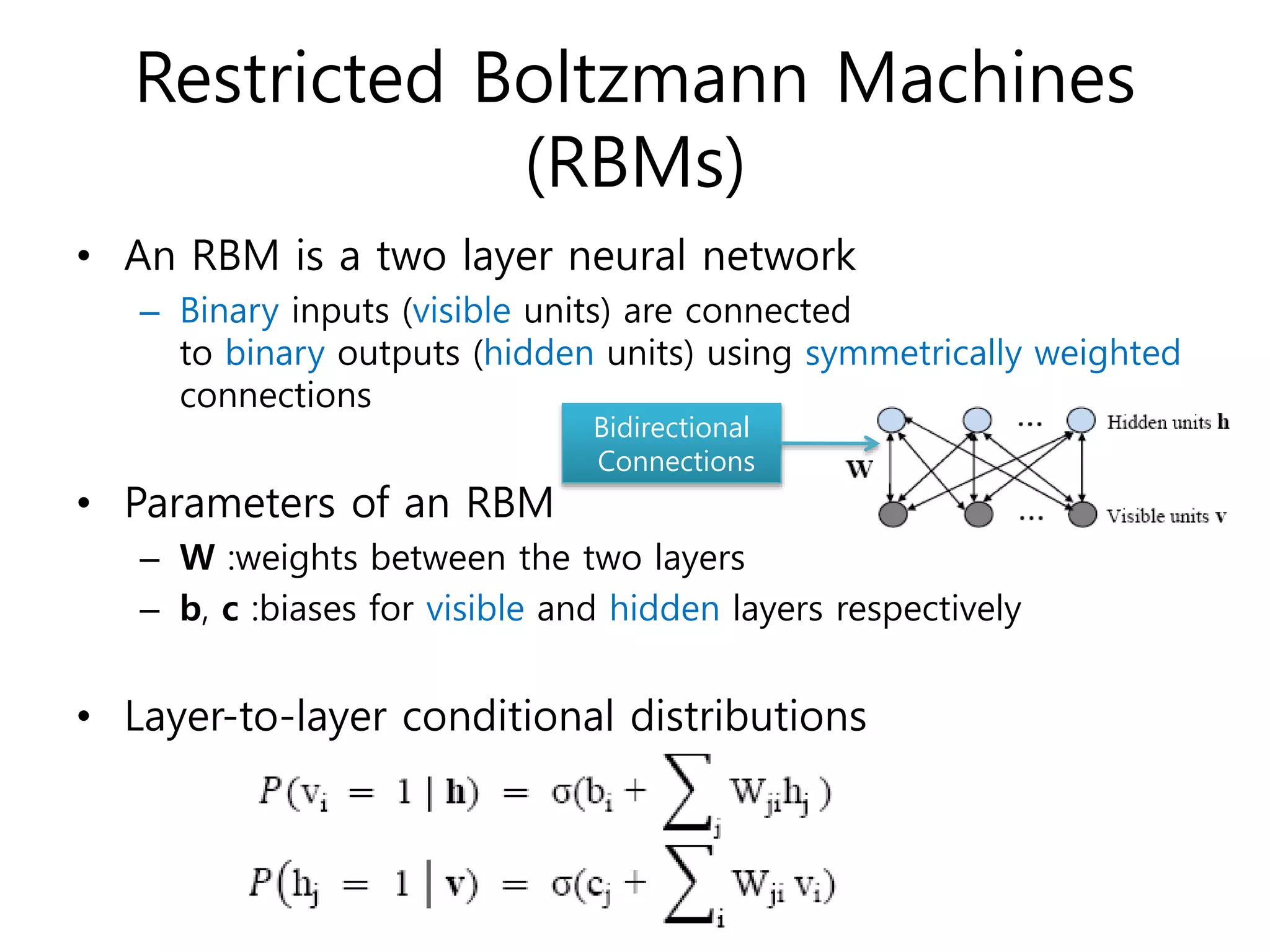 Restricted Boltzmann Machines
(RBMs)
• An RBM is a two layer neural network
– Binary inputs (visible units) are connected
to binary outputs (hidden units) using symmetrically weighted
connections
• Parameters of an RBM
– W :weights between the two layers
– b, c :biases for visible and hidden layers respectively
• Layer-to-layer conditional distributions
Bidirectional
Connections
 