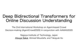 Deep Bidirectional Transformers for
Online Discussion Understanding
The 2nd International Workshop on Agent-based Crowd
Decision-making (AgentCrowd2020) in conjunction with AAMAS2020
Nagoya Institute of Technology, Japan
Atsuya Sakai, Ahmed Moustafa, and Takayuki Ito
 