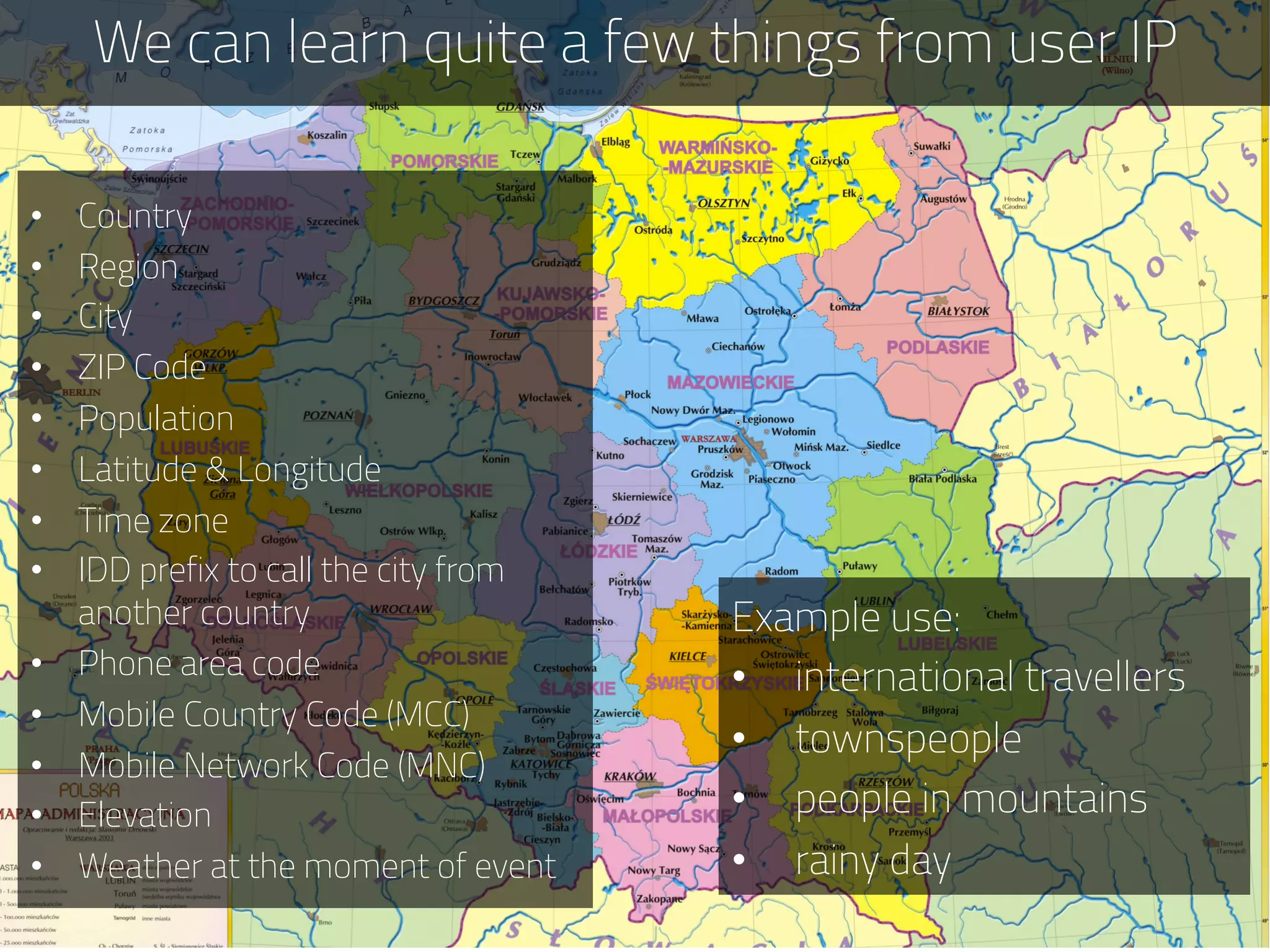 We can learn quite a few things from user IP
Example use:
•  international travellers
•  townspeople
•  people in mountains
•  rainy day
•  Country
•  Region
•  City
•  ZIP Code
•  Population
•  Latitude & Longitude
•  Time zone
•  IDD prefix to call the city from
another country
•  Phone area code
•  Mobile Country Code (MCC)
•  Mobile Network Code (MNC)
•  Elevation
•  Weather at the moment of event
 