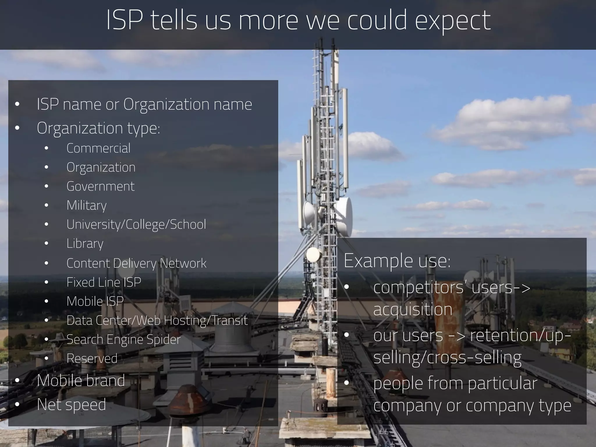 ISP tells us more we could expect
Example use:
•  competitors’ users->
acquisition
•  our users -> retention/up-
selling/cross-selling
•  people from particular
company or company type
•  ISP name or Organization name
•  Organization type:
•  Commercial
•  Organization
•  Government
•  Military
•  University/College/School
•  Library
•  Content Delivery Network
•  Fixed Line ISP
•  Mobile ISP
•  Data Center/Web Hosting/Transit
•  Search Engine Spider
•  Reserved
•  Mobile brand
•  Net speed
 