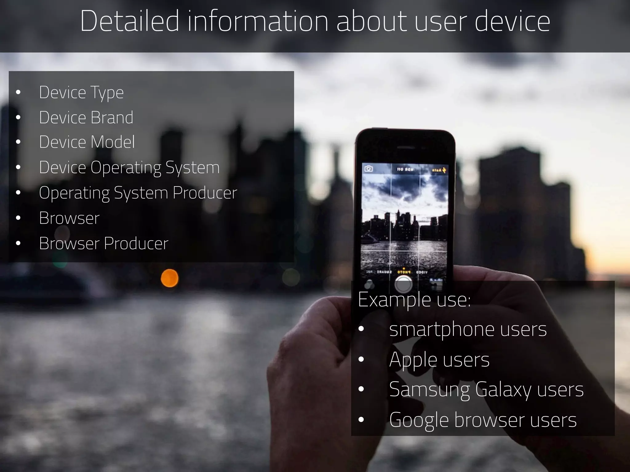 Detailed information about user device
Example use:
•  smartphone users
•  Apple users
•  Samsung Galaxy users
•  Google browser users
•  Device Type
•  Device Brand
•  Device Model
•  Device Operating System
•  Operating System Producer
•  Browser
•  Browser Producer
 