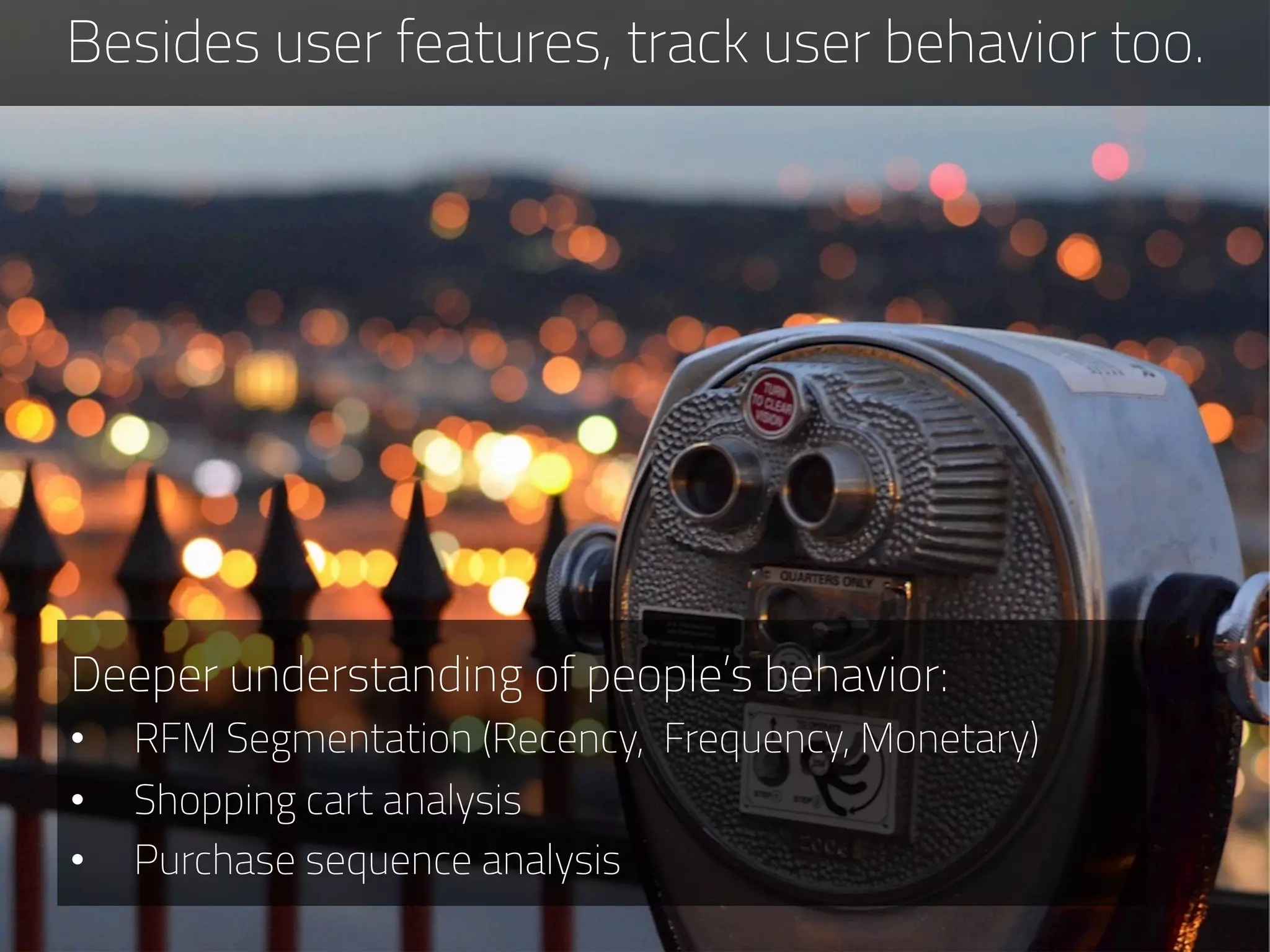 Besides user features, track user behavior too.
Deeper understanding of people’s behavior:
•  RFM Segmentation (Recency, Frequency, Monetary)
•  Shopping cart analysis
•  Purchase sequence analysis
 