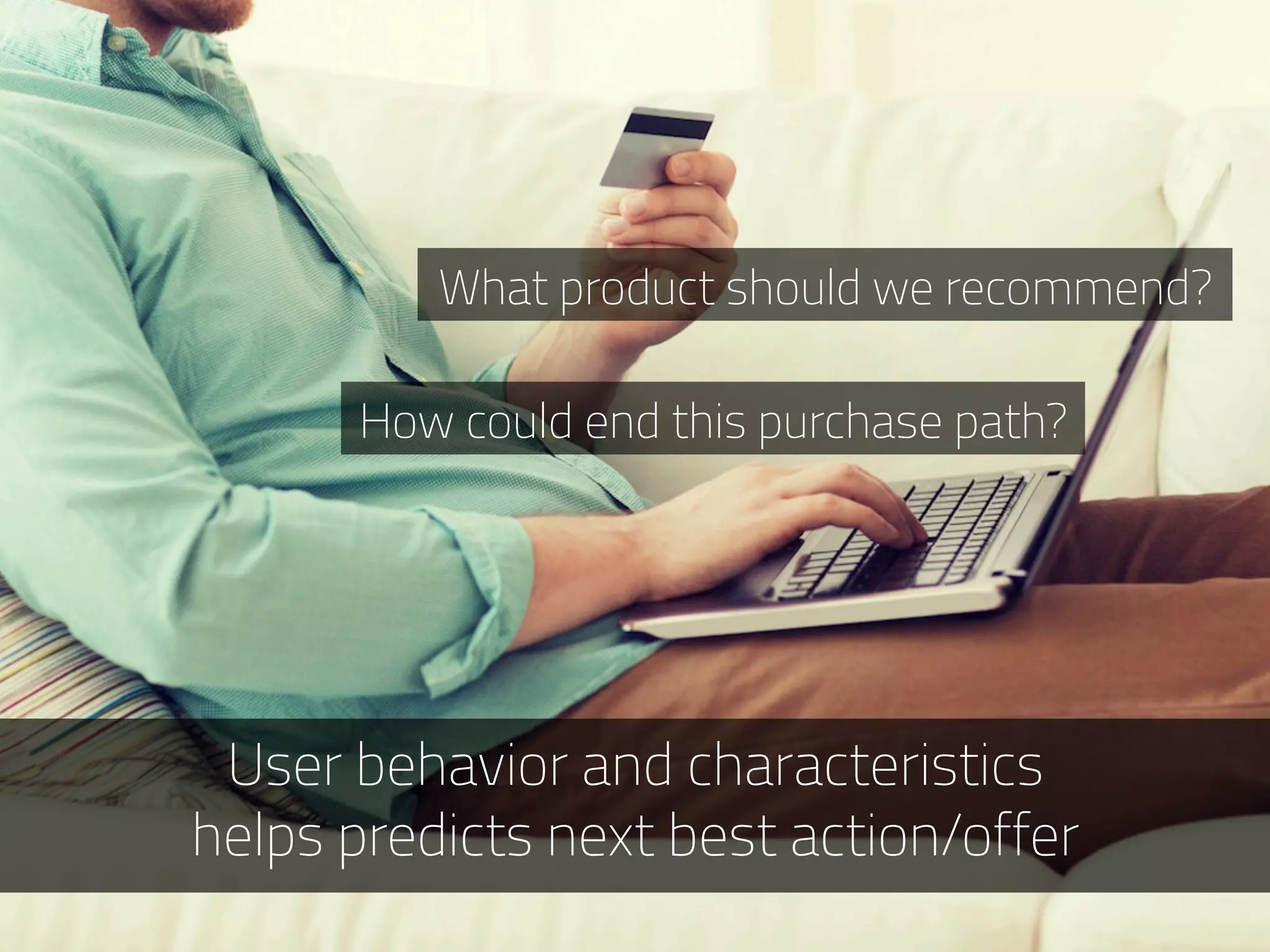 User behavior and characteristics
helps predicts next best action/offer
What product should we recommend?
How could end this purchase path?
 