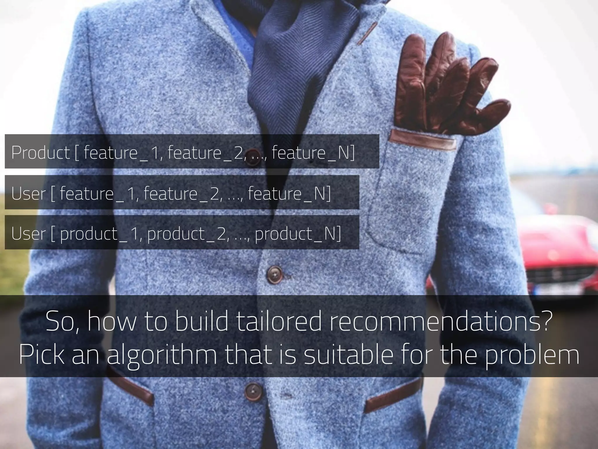 So, how to build tailored recommendations?
Pick an algorithm that is suitable for the problem
Product [ feature_1, feature_2, …, feature_N]
User [ feature_1, feature_2, …, feature_N]
User [ product_1, product_2, …, product_N]
 