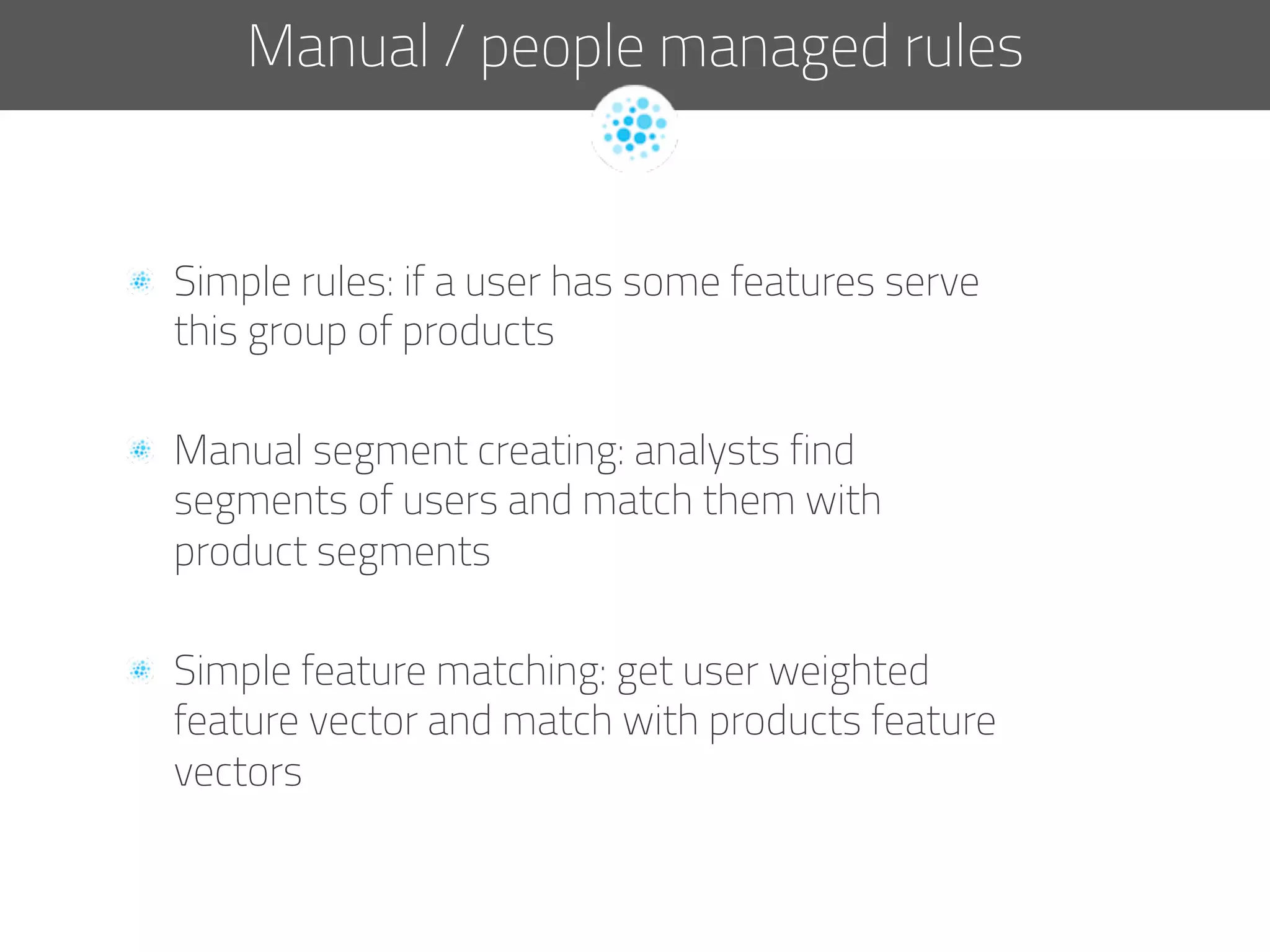   Simple rules: if a user has some features serve
this group of products
  Manual segment creating: analysts find
segments of users and match them with
product segments
  Simple feature matching: get user weighted
feature vector and match with products feature
vectors
Manual / people managed rules
 