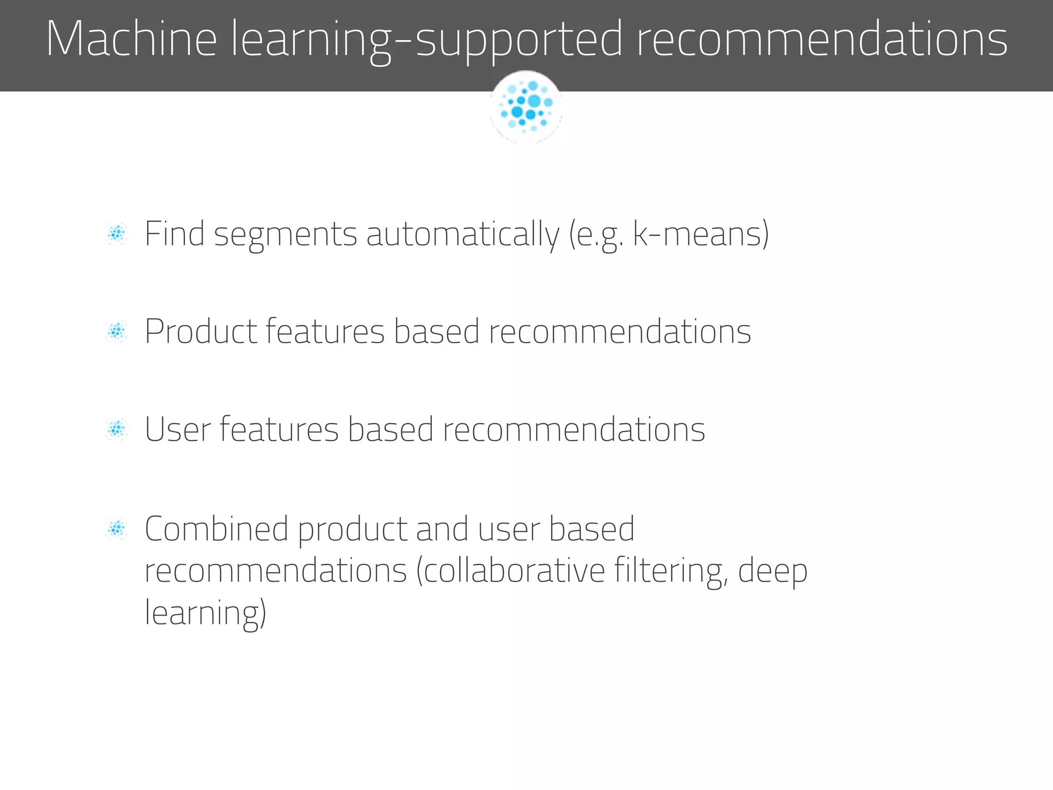   Find segments automatically (e.g. k-means)
  Product features based recommendations
  User features based recommendations
  Combined product and user based
recommendations (collaborative filtering, deep
learning)
Machine learning-supported recommendations
 