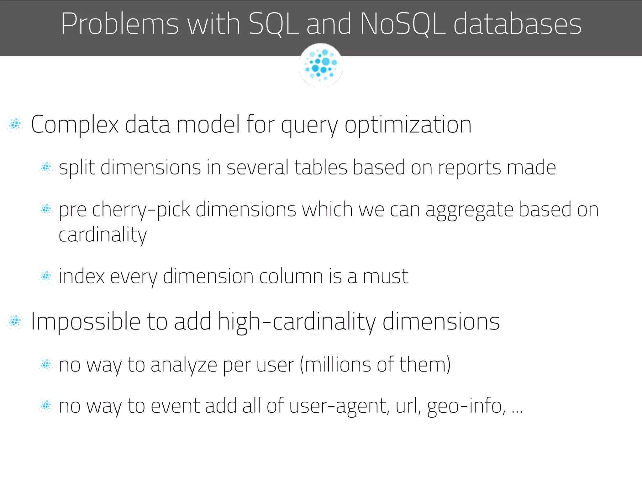   Complex data model for query optimization
 split dimensions in several tables based on reports made
 pre cherry-pick dimensions which we can aggregate based on
cardinality
 index every dimension column is a must
  Impossible to add high-cardinality dimensions
 no way to analyze per user (millions of them)
 no way to event add all of user-agent, url, geo-info, ...
Problems with SQL and NoSQL databases
 