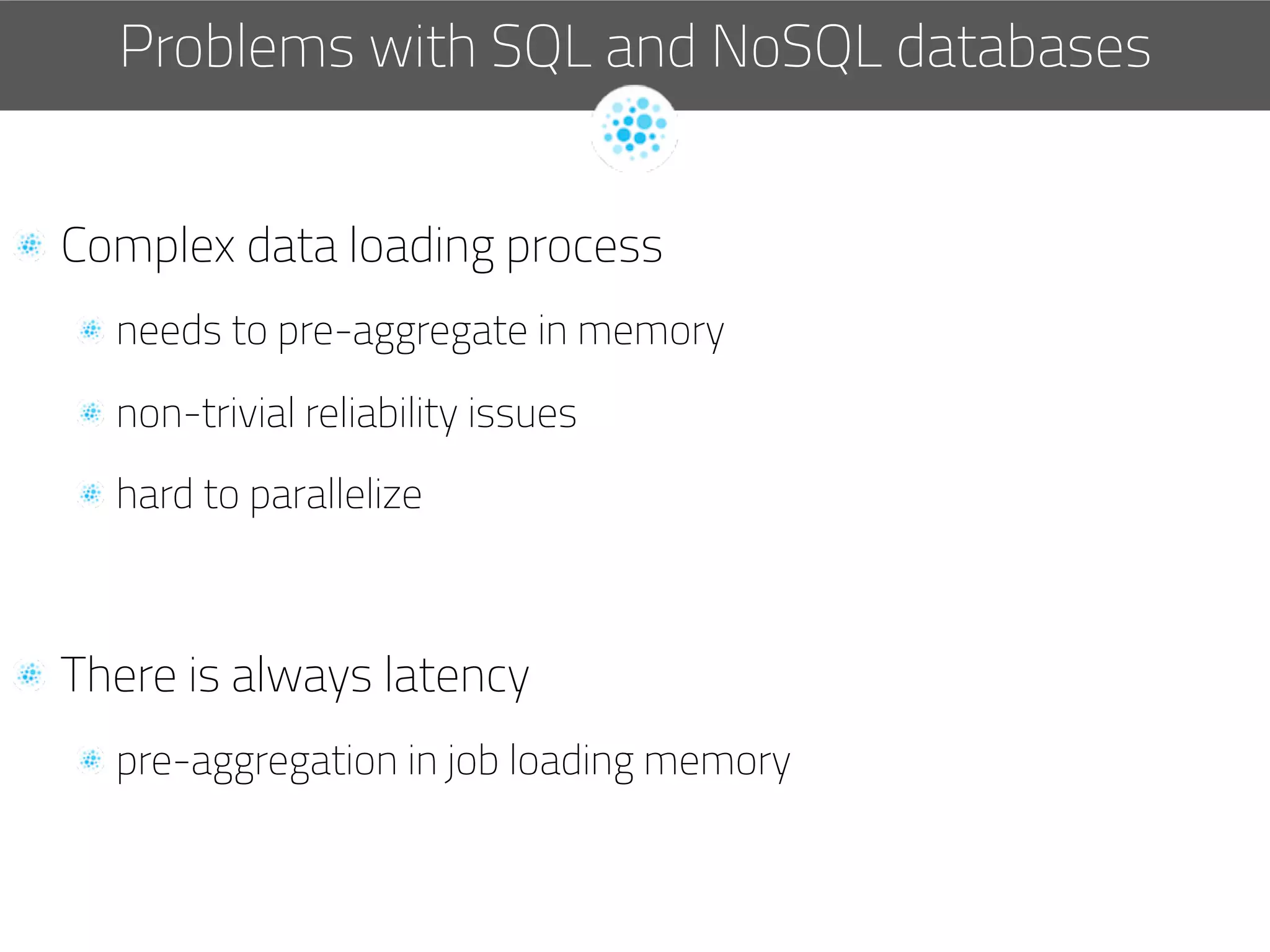   Complex data loading process
 needs to pre-aggregate in memory
 non-trivial reliability issues
 hard to parallelize
  There is always latency
 pre-aggregation in job loading memory
Problems with SQL and NoSQL databases
 
