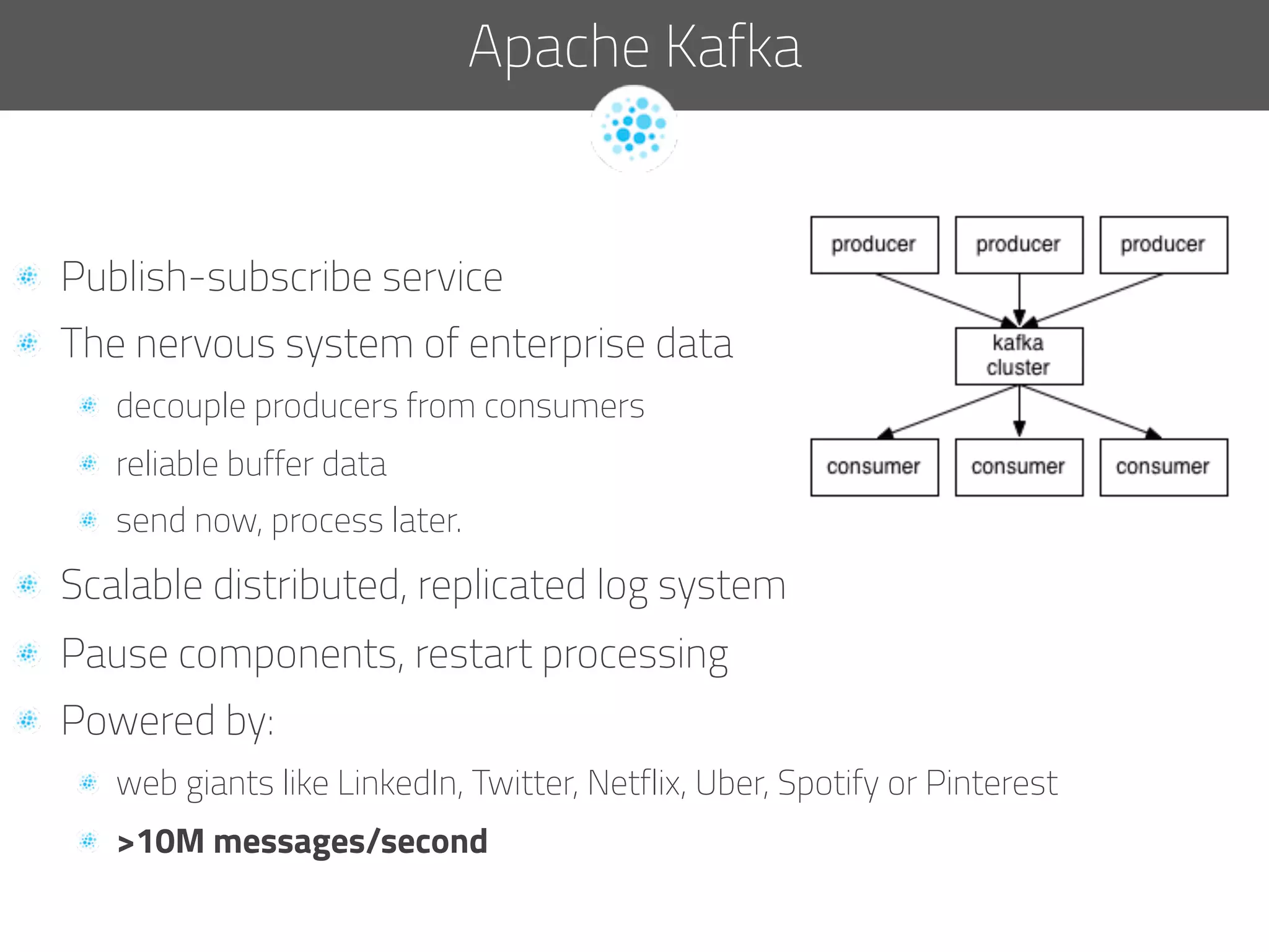   Publish-subscribe service
  The nervous system of enterprise data
  decouple producers from consumers
  reliable buffer data
  send now, process later.
  Scalable distributed, replicated log system
  Pause components, restart processing
  Powered by:
  web giants like LinkedIn, Twitter, Netflix, Uber, Spotify or Pinterest
  >10M messages/second
Apache Kafka
 