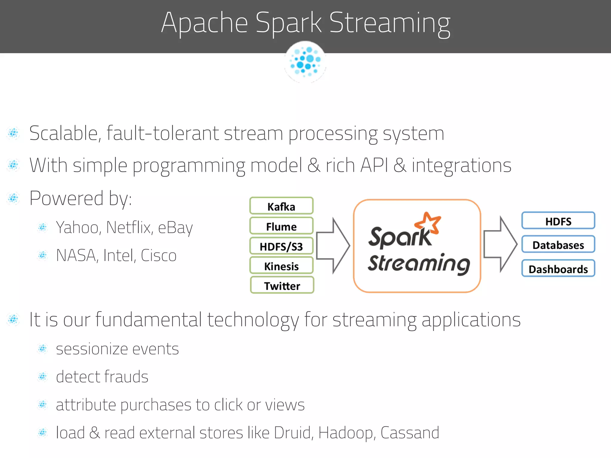   Scalable, fault-tolerant stream processing system
  With simple programming model & rich API & integrations
  Powered by:
  Yahoo, Netflix, eBay
  NASA, Intel, Cisco
  It is our fundamental technology for streaming applications
sessionize events
  detect frauds
  attribute purchases to click or views
  load & read external stores like Druid, Hadoop, Cassand
Apache Spark Streaming
 