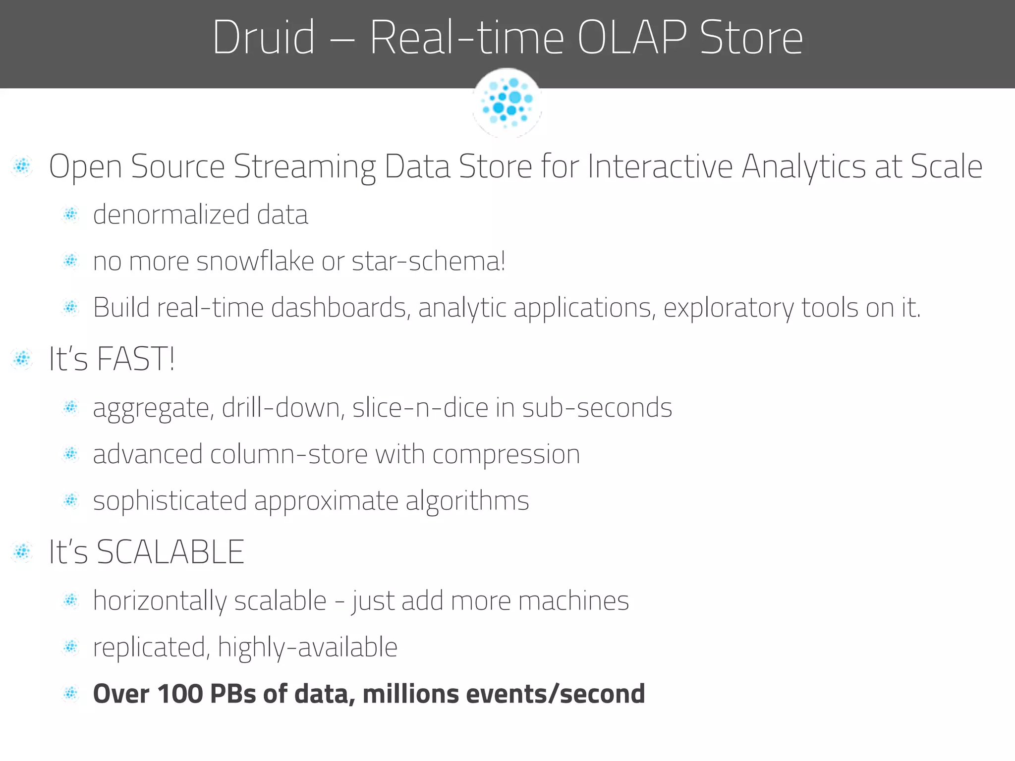   Open Source Streaming Data Store for Interactive Analytics at Scale
  denormalized data
  no more snowflake or star-schema!
  Build real-time dashboards, analytic applications, exploratory tools on it.
  It’s FAST!
  aggregate, drill-down, slice-n-dice in sub-seconds
  advanced column-store with compression
  sophisticated approximate algorithms
  It’s SCALABLE
  horizontally scalable - just add more machines
  replicated, highly-available
  Over 100 PBs of data, millions events/second
Druid – Real-time OLAP Store
 