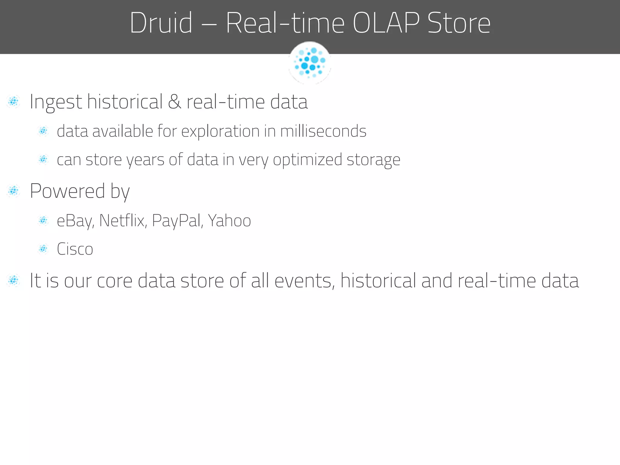  Ingest historical & real-time data
  data available for exploration in milliseconds
  can store years of data in very optimized storage
  Powered by
  eBay, Netflix, PayPal, Yahoo
  Cisco
  It is our core data store of all events, historical and real-time data
Druid – Real-time OLAP Store
 