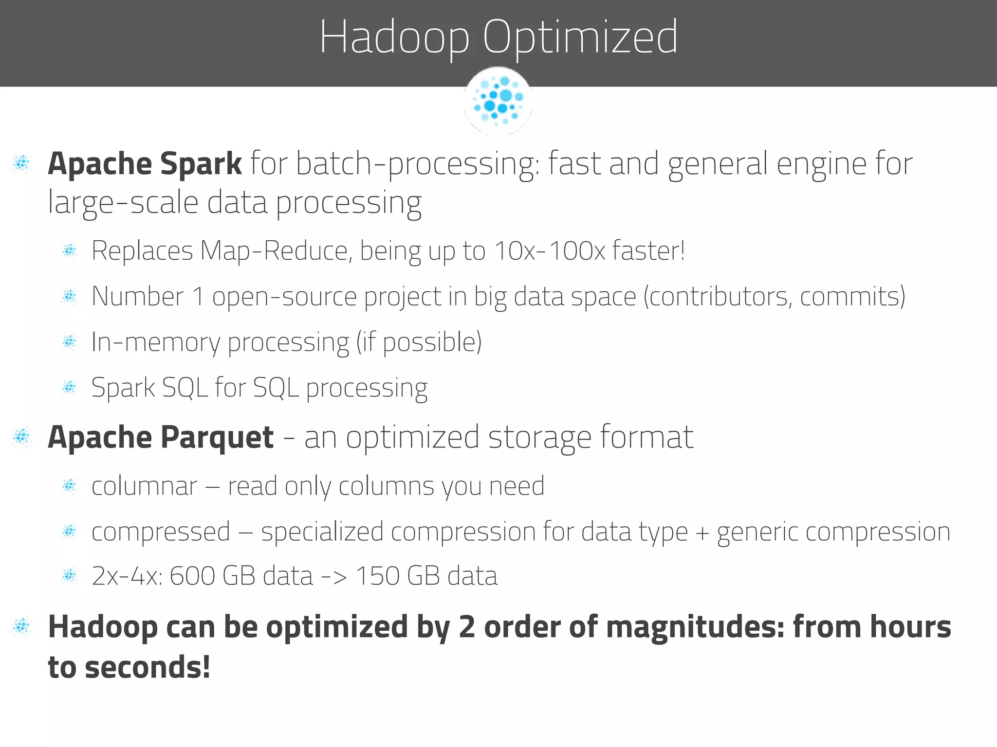   Apache Spark for batch-processing: fast and general engine for
large-scale data processing
  Replaces Map-Reduce, being up to 10x-100x faster!
  Number 1 open-source project in big data space (contributors, commits)
  In-memory processing (if possible)
  Spark SQL for SQL processing
  Apache Parquet - an optimized storage format
  columnar – read only columns you need
  compressed – specialized compression for data type + generic compression
  2x-4x: 600 GB data -> 150 GB data
  Hadoop can be optimized by 2 order of magnitudes: from hours
to seconds!
Hadoop Optimized
 