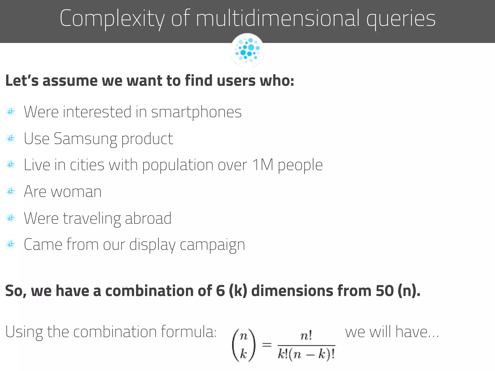 Let’s assume we want to find users who:
  Were interested in smartphones
  Use Samsung product
  Live in cities with population over 1M people
  Are woman
  Were traveling abroad
  Came from our display campaign
So, we have a combination of 6 (k) dimensions from 50 (n).
Using the combination formula: we will have…
Complexity of multidimensional queries
 