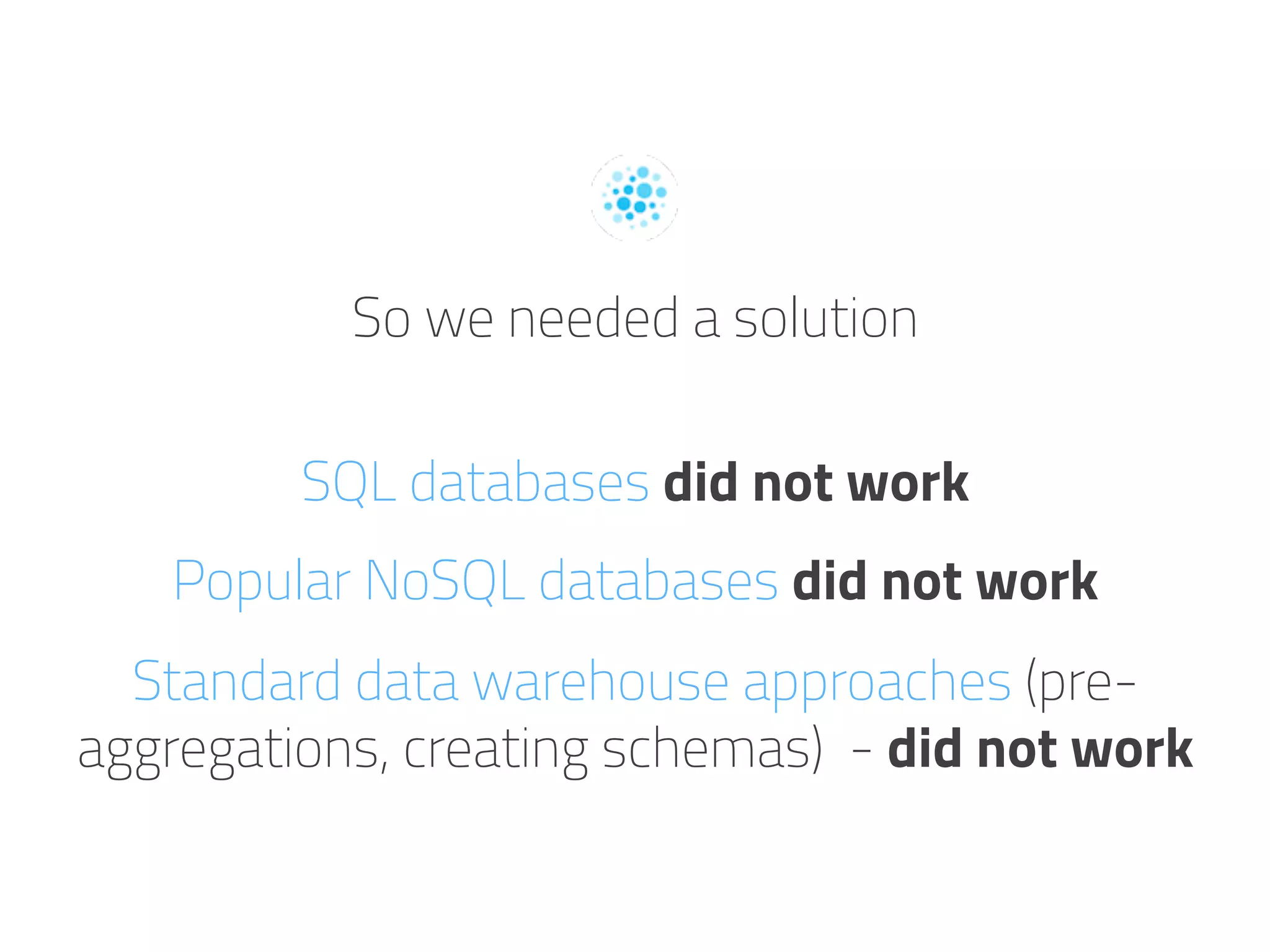 So we needed a solution
SQL databases did not work
Popular NoSQL databases did not work
Standard data warehouse approaches (pre-
aggregations, creating schemas) - did not work
 
