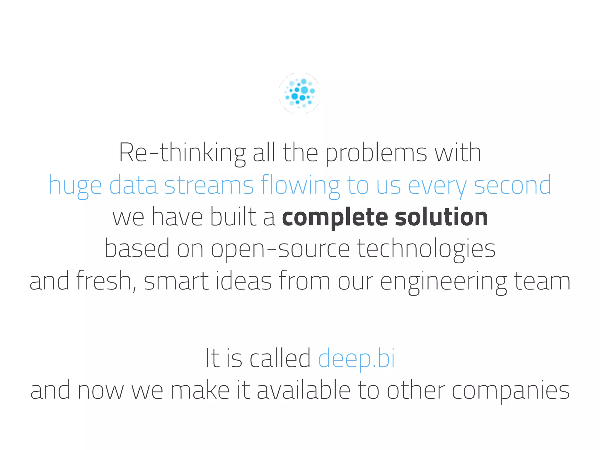 Re-thinking all the problems with
huge data streams flowing to us every second
we have built a complete solution
based on open-source technologies
and fresh, smart ideas from our engineering team
It is called deep.bi
and now we make it available to other companies
 