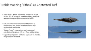 Problematizing “Ethos” as Contested Turf
• Ethos: Ethics, Moral Philosophy, respect for all life
forms, “FIT IN” on earth,...