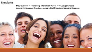 The prevalence of severe deep bite varies between racial groups twice as
common in Caucasian Americans compared to African Americans and Hispanics.
Prevalence
 