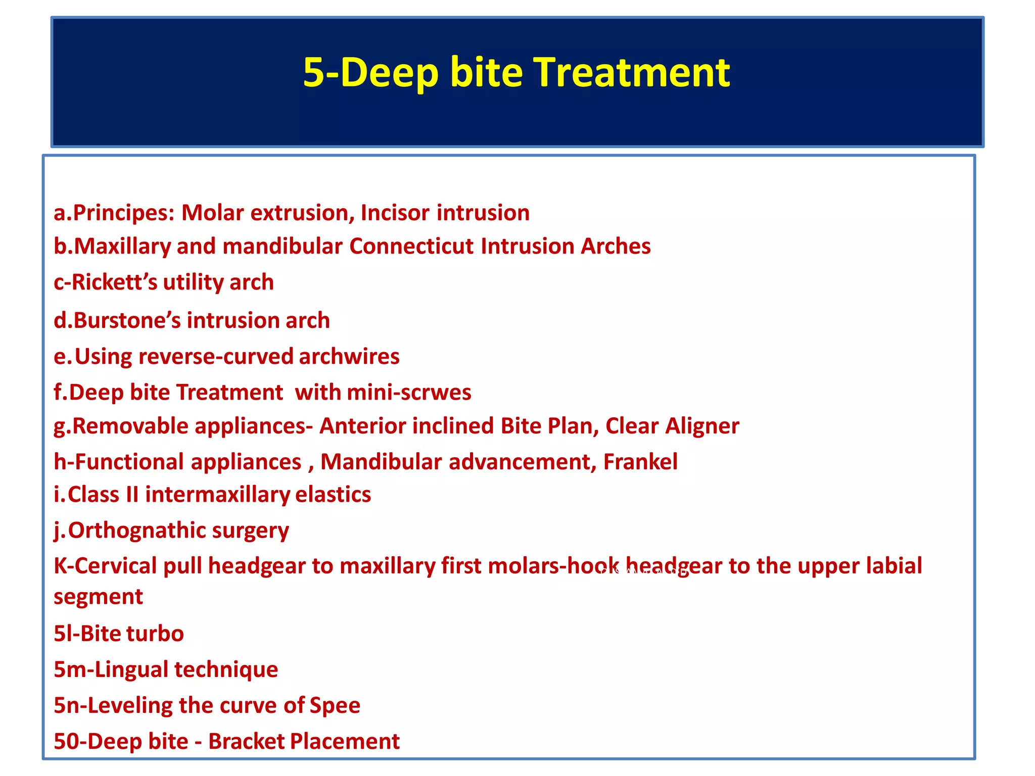 5-Deep bite Treatment
a.Principes: Molar extrusion, Incisor intrusion
b.Maxillary and mandibular Connecticut Intrusion Arches
c-Rickett’s utility arch
d.Burstone’s intrusion arch
e.Using reverse-curved archwires
f.Deep bite Treatment with mini-scrwes
g.Removable appliances- Anterior inclined Bite Plan, Clear Aligner
h-Functional appliances , Mandibular advancement, Frankel
i.Class II intermaxillary elastics
j.Orthognathic surgery
K-Cervical pull headgear to maxillary first molars-hooOkUS hAMeA SaANdDIgDear to the upper labial
segment
5l-Bite turbo
5m-Lingual technique
5n-Leveling the curve of Spee
50-Deep bite - Bracket Placement
 