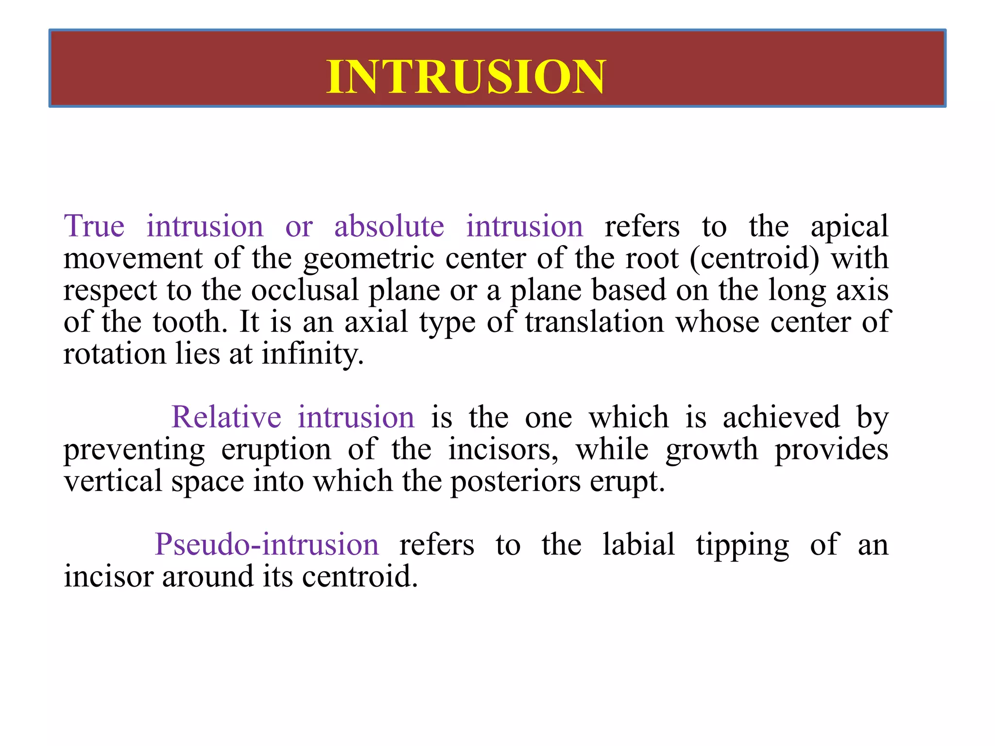 True intrusion or absolute intrusion refers to the apical
movement of the geometric center of the root (centroid) with
respect to the occlusal plane or a plane based on the long axis
of the tooth. It is an axial type of translation whose center of
rotation lies at infinity.
Relative intrusion is the one which is achieved by
preventing eruption of the incisors, while growth provides
vertical space into which the posteriors erupt.
Pseudo-intrusion refers to the labial tipping of an
incisor around its centroid.
INTRUSION
 
