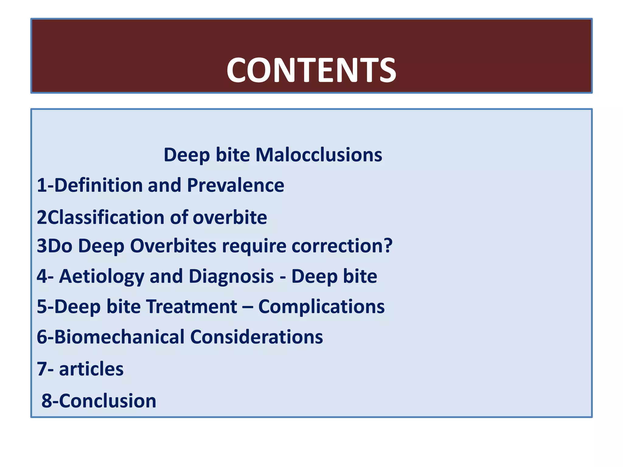 CONTENTS
Deep bite Malocclusions
1-Definition and Prevalence
2Classification of overbite
3Do Deep Overbites require correction?
4- Aetiology and Diagnosis - Deep bite
5-Deep bite Treatment – Complications
6-Biomechanical Considerations
7- articles
8-Conclusion
 