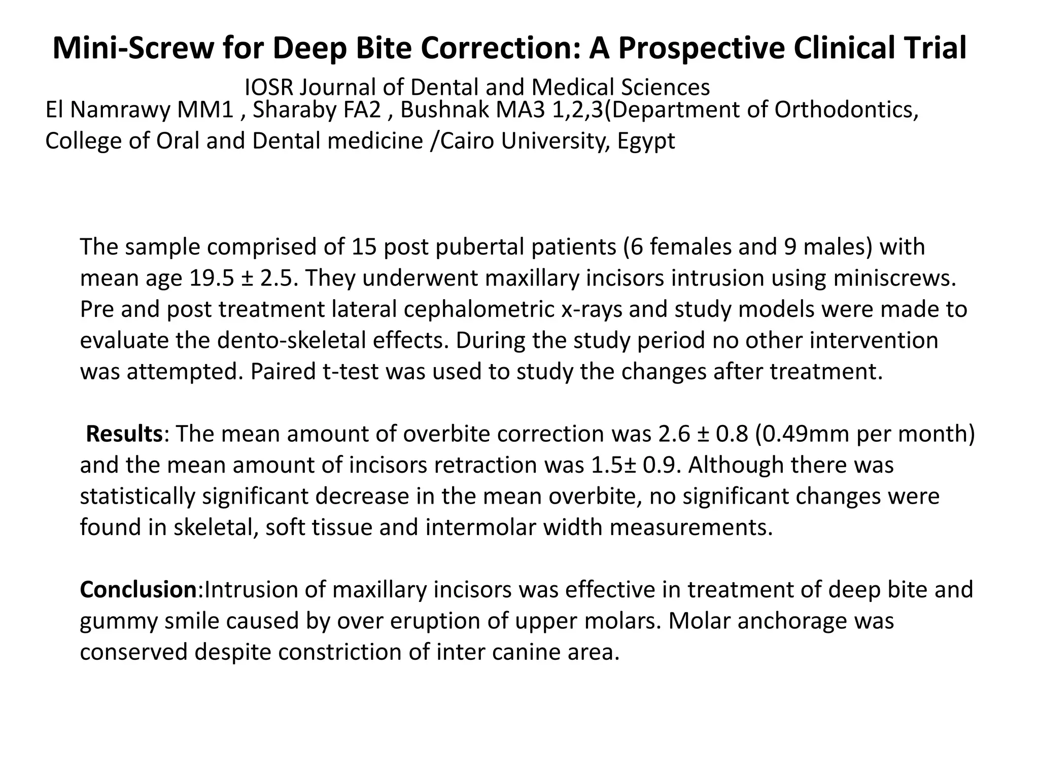 Mini-Screw for Deep Bite Correction: A Prospective Clinical Trial
IOSR Journal of Dental and Medical Sciences
El Namrawy MM1 , Sharaby FA2 , Bushnak MA3 1,2,3(Department of Orthodontics,
College of Oral and Dental medicine /Cairo University, Egypt
The sample comprised of 15 post pubertal patients (6 females and 9 males) with
mean age 19.5 ± 2.5. They underwent maxillary incisors intrusion using miniscrews.
Pre and post treatment lateral cephalometric x-rays and study models were made to
evaluate the dento-skeletal effects. During the study period no other intervention
was attempted. Paired t-test was used to study the changes after treatment.
Results: The mean amount of overbite correction was 2.6 ± 0.8 (0.49mm per month)
and the mean amount of incisors retraction was 1.5± 0.9. Although there was
statistically significant decrease in the mean overbite, no significant changes were
found in skeletal, soft tissue and intermolar width measurements.
Conclusion:Intrusion of maxillary incisors was effective in treatment of deep bite and
gummy smile caused by over eruption of upper molars. Molar anchorage was
conserved despite constriction of inter canine area.
 