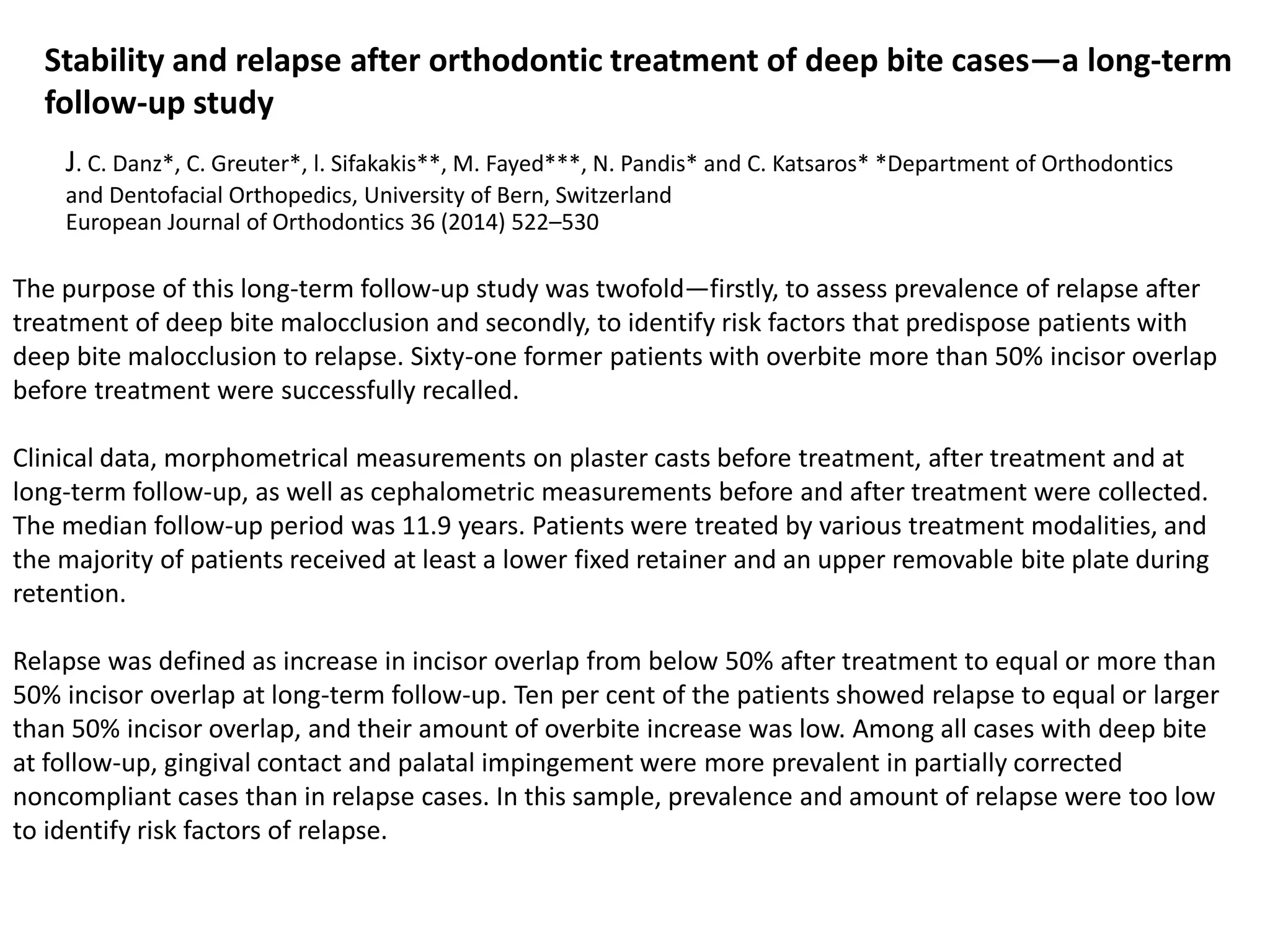Stability and relapse after orthodontic treatment of deep bite cases—a long-term
follow-up study
J. C. Danz*, C. Greuter*, l. Sifakakis**, M. Fayed***, N. Pandis* and C. Katsaros* *Department of Orthodontics
and Dentofacial Orthopedics, University of Bern, Switzerland
European Journal of Orthodontics 36 (2014) 522–530
The purpose of this long-term follow-up study was twofold—firstly, to assess prevalence of relapse after
treatment of deep bite malocclusion and secondly, to identify risk factors that predispose patients with
deep bite malocclusion to relapse. Sixty-one former patients with overbite more than 50% incisor overlap
before treatment were successfully recalled.
Clinical data, morphometrical measurements on plaster casts before treatment, after treatment and at
long-term follow-up, as well as cephalometric measurements before and after treatment were collected.
The median follow-up period was 11.9 years. Patients were treated by various treatment modalities, and
the majority of patients received at least a lower fixed retainer and an upper removable bite plate during
retention.
Relapse was defined as increase in incisor overlap from below 50% after treatment to equal or more than
50% incisor overlap at long-term follow-up. Ten per cent of the patients showed relapse to equal or larger
than 50% incisor overlap, and their amount of overbite increase was low. Among all cases with deep bite
at follow-up, gingival contact and palatal impingement were more prevalent in partially corrected
noncompliant cases than in relapse cases. In this sample, prevalence and amount of relapse were too low
to identify risk factors of relapse.
 