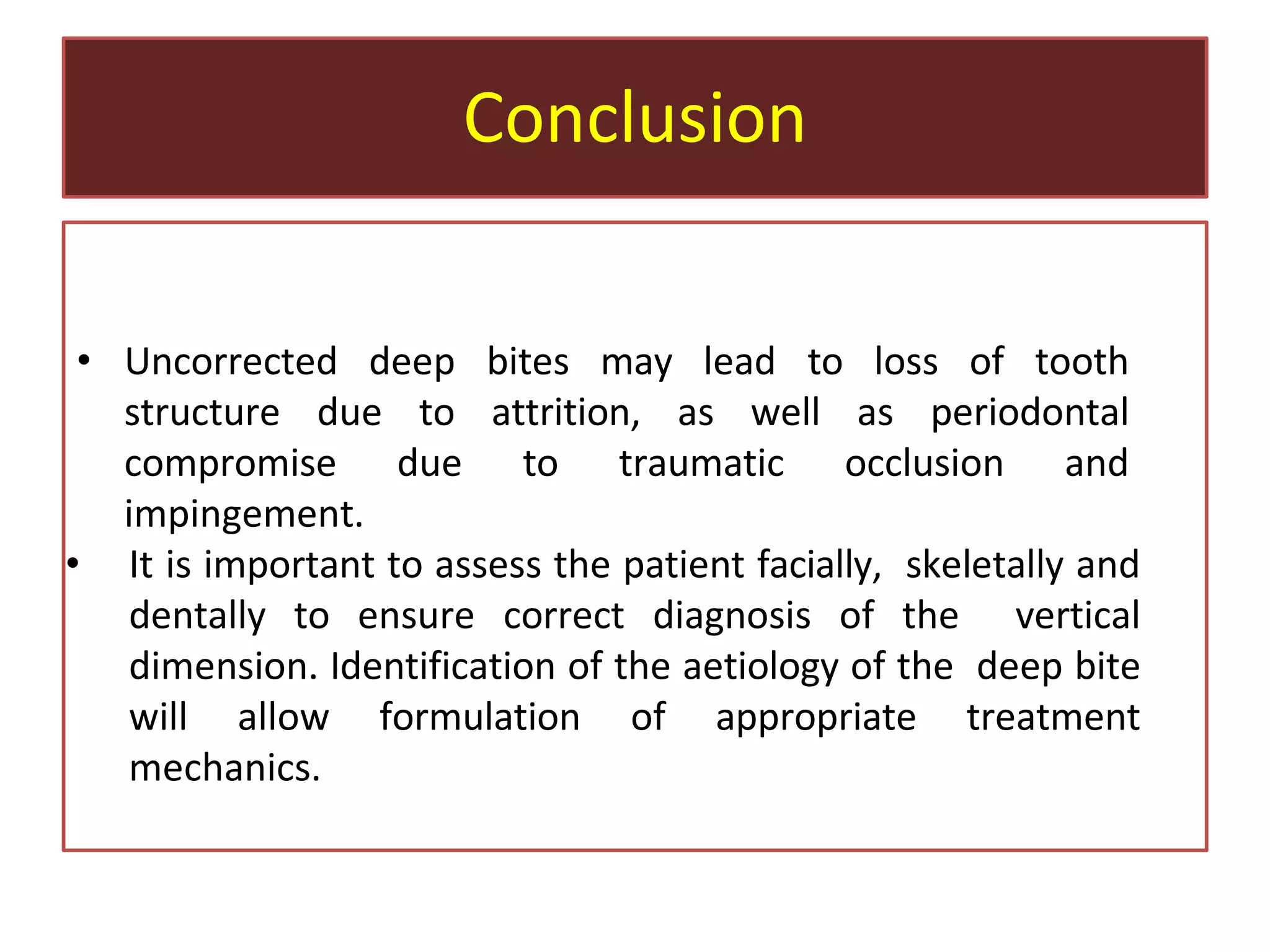 Conclusion
• Uncorrected deep bites may lead to loss of tooth
structure due to attrition, as well as periodontal
compromise due to traumatic occlusion and
impingement.
• It is important to assess the patient facially, skeletally and
dentally to ensure correct diagnosis of the vertical
dimension. Identification of the aetiology of the deep bite
will allow formulation of appropriate treatment
mechanics.
 