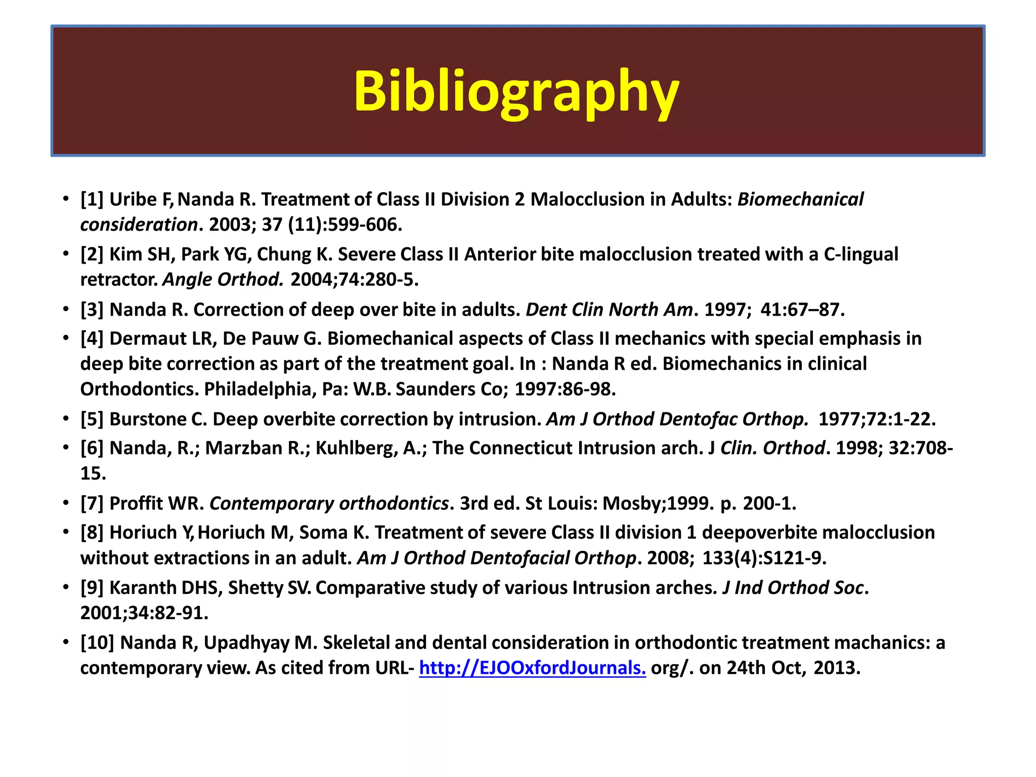 Bibliography
• [1] Uribe F,Nanda R. Treatment of Class II Division 2 Malocclusion in Adults: Biomechanical
consideration. 2003; 37 (11):599-606.
• [2] Kim SH, Park YG, Chung K. Severe Class II Anterior bite malocclusion treated with a C-lingual
retractor. Angle Orthod. 2004;74:280-5.
• [3] Nanda R. Correction of deep over bite in adults. Dent Clin North Am. 1997; 41:67–87.
• [4] Dermaut LR, De Pauw G. Biomechanical aspects of Class II mechanics with special emphasis in
deep bite correction as part of the treatment goal. In : Nanda R ed. Biomechanics in clinical
Orthodontics. Philadelphia, Pa: W.B. Saunders Co; 1997:86-98.
• [5] Burstone C. Deep overbite correction by intrusion. Am J Orthod Dentofac Orthop. 1977;72:1-22.
• [6] Nanda, R.; Marzban R.; Kuhlberg, A.; The Connecticut Intrusion arch. J Clin. Orthod. 1998; 32:708-
15.
• [7] Proffit WR. Contemporary orthodontics. 3rd ed. St Louis: Mosby;1999. p. 200-1.
• [8] Horiuch Y,Horiuch M, Soma K. Treatment of severe Class II division 1 deepoverbite malocclusion
without extractions in an adult. Am J Orthod Dentofacial Orthop. 2008; 133(4):S121-9.
• [9] Karanth DHS, Shetty SV. Comparative study of various Intrusion arches. J Ind Orthod Soc.
2001;34:82-91.
• [10] Nanda R, Upadhyay M. Skeletal and dental consideration in orthodontic treatment machanics: a
contemporary view. As cited from URL- http://EJOOxfordJournals. org/. on 24th Oct, 2013.
 