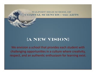 {a new vision}
We#envision#a#school#that#provides#each#student#with##
challenging#opportuni4es#in#a#culture#where#crea4vity,##
respect,#and#an#authen4c#enthusiasm#for#learning#exist.#
WALPORT HIGH SCHOOL OF
coastal SCIENCES + THE ARTS!
 