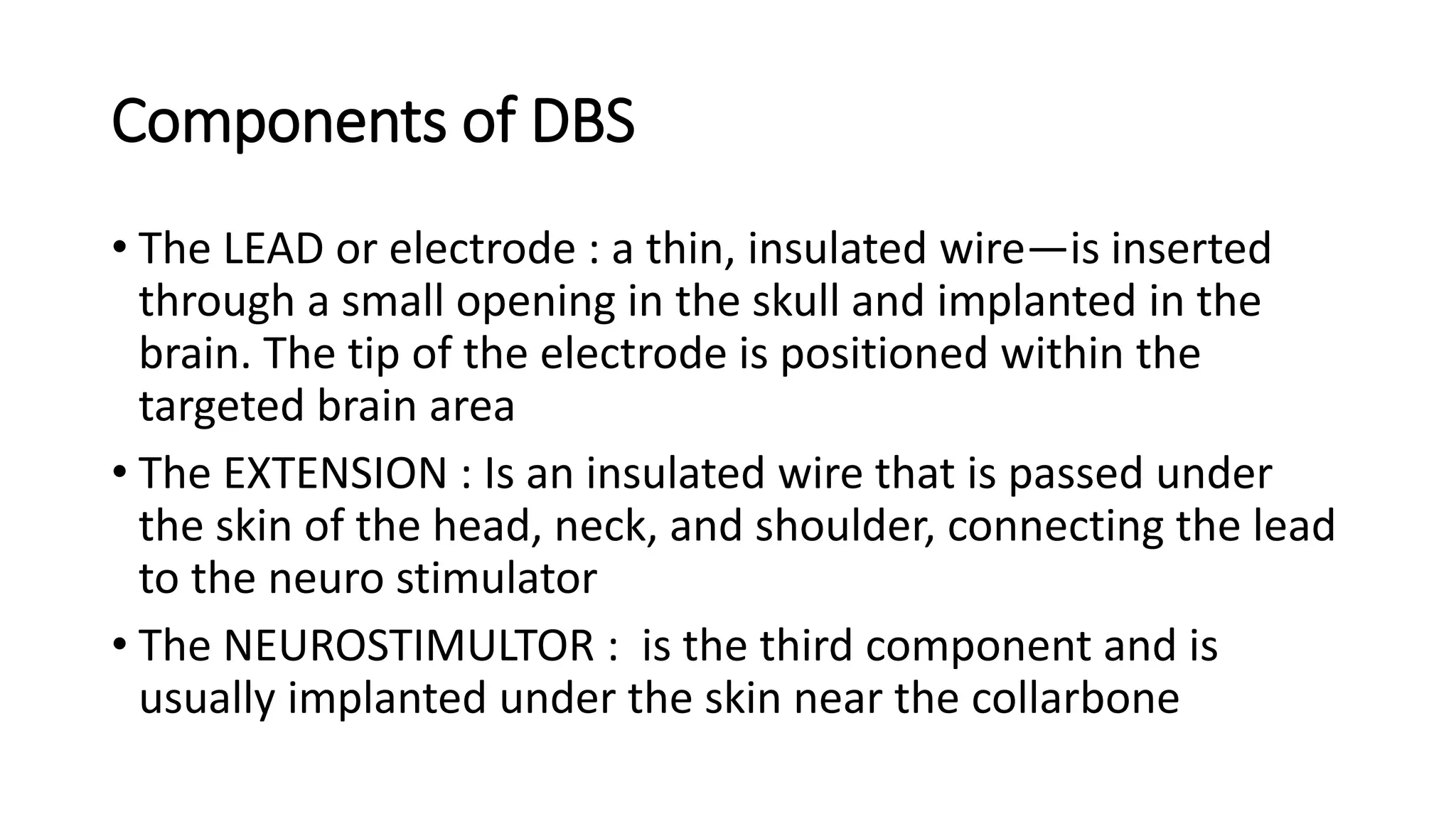 Components of DBS
• The LEAD or electrode : a thin, insulated wire—is inserted
through a small opening in the skull and implanted in the
brain. The tip of the electrode is positioned within the
targeted brain area
• The EXTENSION : Is an insulated wire that is passed under
the skin of the head, neck, and shoulder, connecting the lead
to the neuro stimulator
• The NEUROSTIMULTOR : is the third component and is
usually implanted under the skin near the collarbone
 