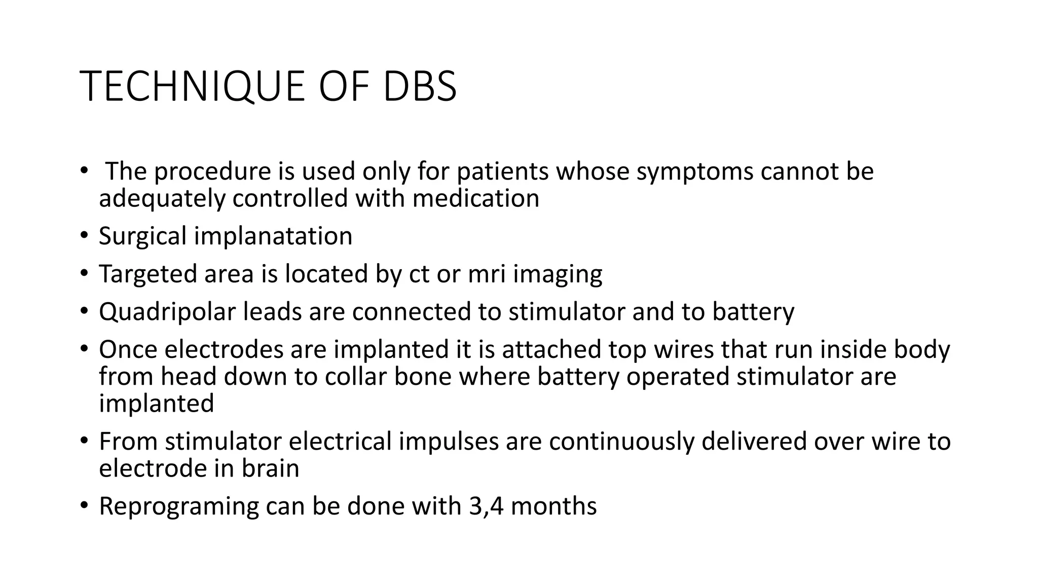 TECHNIQUE OF DBS
• The procedure is used only for patients whose symptoms cannot be
adequately controlled with medication
• Surgical implanatation
• Targeted area is located by ct or mri imaging
• Quadripolar leads are connected to stimulator and to battery
• Once electrodes are implanted it is attached top wires that run inside body
from head down to collar bone where battery operated stimulator are
implanted
• From stimulator electrical impulses are continuously delivered over wire to
electrode in brain
• Reprograming can be done with 3,4 months
 