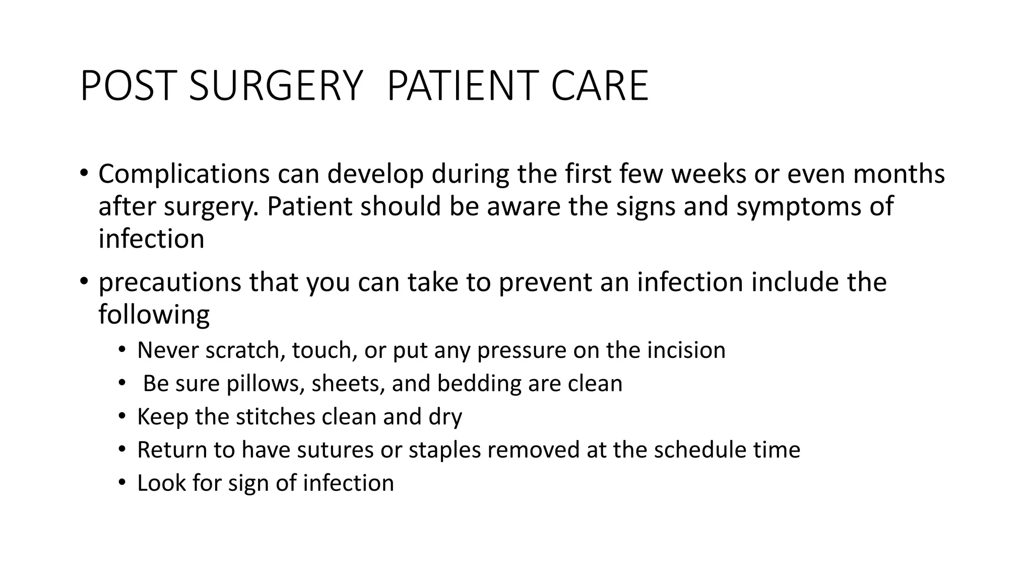 POST SURGERY PATIENT CARE
• Complications can develop during the first few weeks or even months
after surgery. Patient should be aware the signs and symptoms of
infection
• precautions that you can take to prevent an infection include the
following
• Never scratch, touch, or put any pressure on the incision
• Be sure pillows, sheets, and bedding are clean
• Keep the stitches clean and dry
• Return to have sutures or staples removed at the schedule time
• Look for sign of infection
 