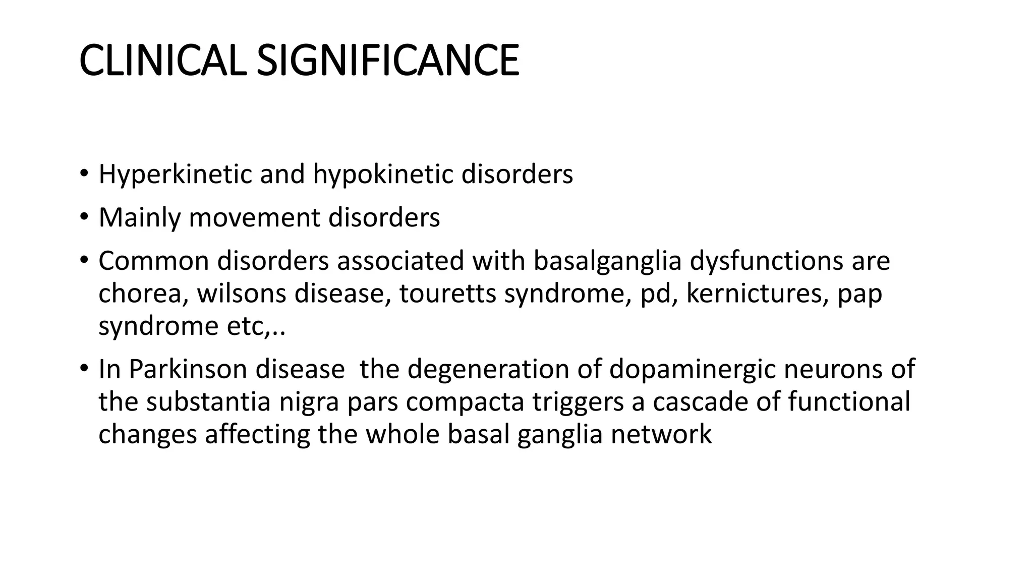 CLINICAL SIGNIFICANCE
• Hyperkinetic and hypokinetic disorders
• Mainly movement disorders
• Common disorders associated with basalganglia dysfunctions are
chorea, wilsons disease, touretts syndrome, pd, kernictures, pap
syndrome etc,..
• In Parkinson disease the degeneration of dopaminergic neurons of
the substantia nigra pars compacta triggers a cascade of functional
changes affecting the whole basal ganglia network
 
