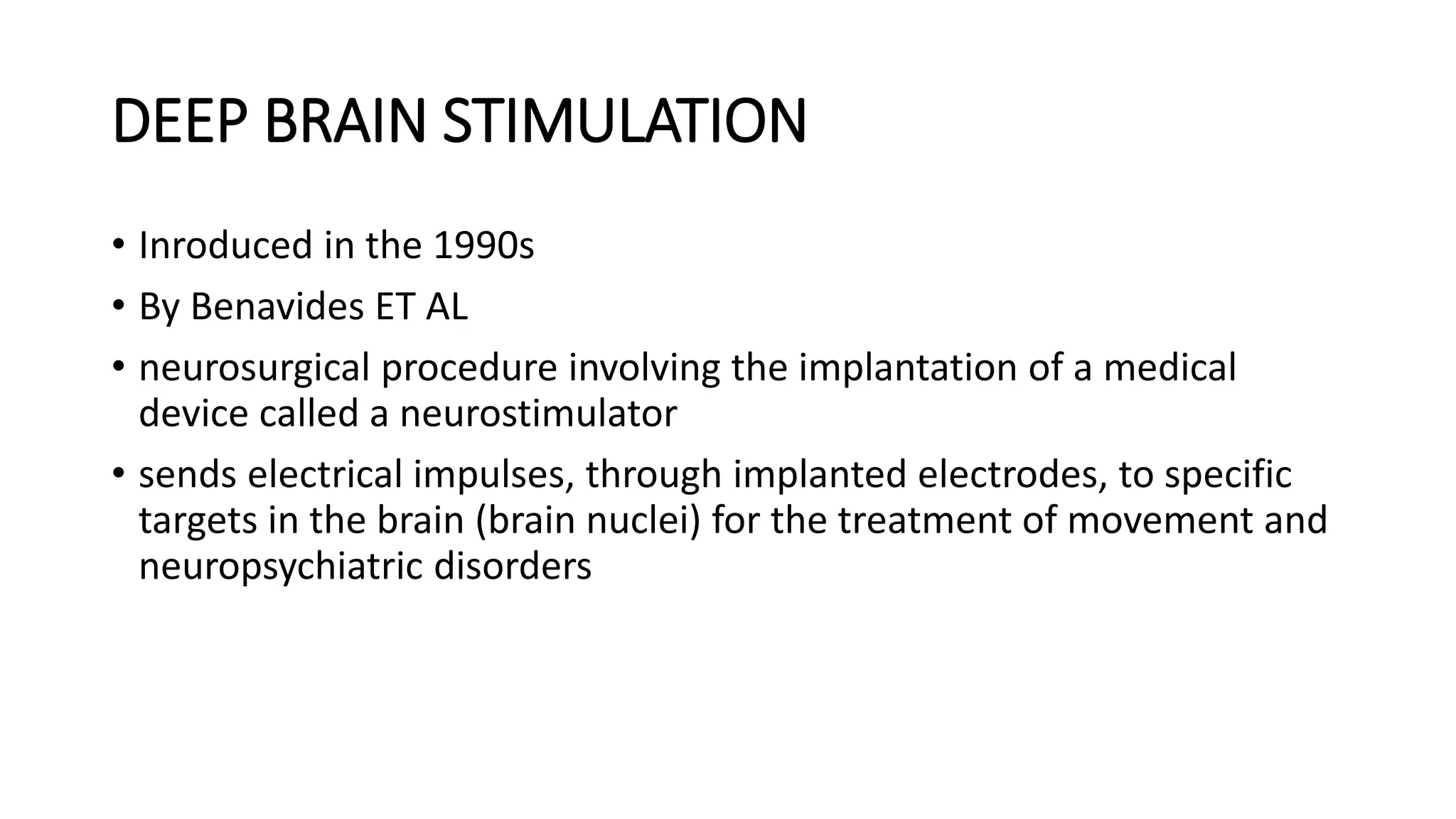 DEEP BRAIN STIMULATION
• Inroduced in the 1990s
• By Benavides ET AL
• neurosurgical procedure involving the implantation of a medical
device called a neurostimulator
• sends electrical impulses, through implanted electrodes, to specific
targets in the brain (brain nuclei) for the treatment of movement and
neuropsychiatric disorders
 