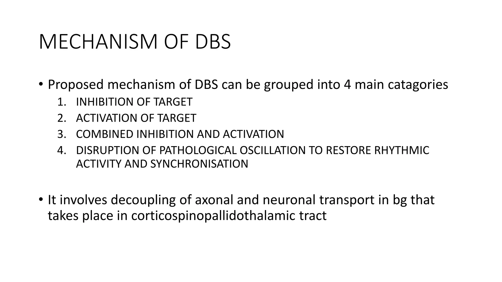 MECHANISM OF DBS
• Proposed mechanism of DBS can be grouped into 4 main catagories
1. INHIBITION OF TARGET
2. ACTIVATION OF TARGET
3. COMBINED INHIBITION AND ACTIVATION
4. DISRUPTION OF PATHOLOGICAL OSCILLATION TO RESTORE RHYTHMIC
ACTIVITY AND SYNCHRONISATION
• It involves decoupling of axonal and neuronal transport in bg that
takes place in corticospinopallidothalamic tract
 