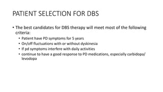 PATIENT SELECTION FOR DBS
• The best candidates for DBS therapy will meet most of the following
criteria:
• Patient have PD symptoms for 5 years
• On/off fluctuations with or without dyskinesia
• If pd symptoms interfere with daily activities
• continue to have a good response to PD medications, especially carbidopa/
levodopa
 