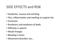 SIDE EFFECTS and RISK
• Headache, nausea and vomiting
• Pain, inflammation and swelling at surgical site
• Confusion
• Numbness and weakness of body
• Difficulty in speech
• Mood changes
• Bleeding in brain
• Movement disorders etc…
 