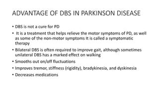 ADVANTAGE OF DBS IN PARKINSON DISEASE
• DBS is not a cure for PD
• It is a treatment that helps relieve the motor symptoms of PD, as well
as some of the non-motor symptoms It is called a symptomatic
therapy
• Bilateral DBS is often required to improve gait, although sometimes
unilateral DBS has a marked effect on walking
• Smooths out on/off fluctuations
• Improves tremor, stiffness (rigidity), bradykinesia, and dyskinesia
• Decreases medications
 