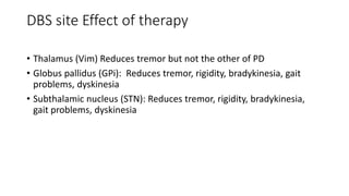 DBS site Effect of therapy
• Thalamus (Vim) Reduces tremor but not the other of PD
• Globus pallidus (GPi): Reduces tremor, rigidity, bradykinesia, gait
problems, dyskinesia
• Subthalamic nucleus (STN): Reduces tremor, rigidity, bradykinesia,
gait problems, dyskinesia
 