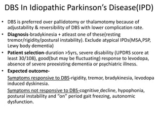 DBS In Idiopathic Parkinson’s Disease(IPD)
• DBS is preferred over pallidotomy or thalamotomy because of
adjustability & reversibility of DBS with lower complication rate.
• Diagnosis-bradykinesia + atleast one of these(resting
tremor/rigidity/postural instability). Exclude atypical IPDs(MSA,PSP,
Lewy body dementia)
• Patient selection-duration >5yrs, severe disability (UPDRS score at
least 30/108), good(but may be fluctuating) response to levodopa,
absence of severe preexisting dementia or psychiatric illness.
• Expected outcome-
Symptoms responsive to DBS-rigidity, tremor, bradykinesia, levodopa
induced dyskinesia.
Symptoms not responsive to DBS-cognitive decline, hypophonia,
postural instability and “on” period gait freezing, autonomic
dysfunction.
 