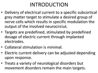 INTRODUCTION
• Delivery of electrical current to a specific subcortical
grey matter target to stimulate a desired group of
nerve cells which results in specific modulation the
output of the involved neurocirciut.
• Targets are predefined, stimulated by predefined
dosage of electric current through implanted
electrodes.
• Collateral stimulation is minimal.
• Electric current delivery can be adjusted depending
upon response.
• Treats a variety of neurological disorders but
movement disorders remain the main targets.
 