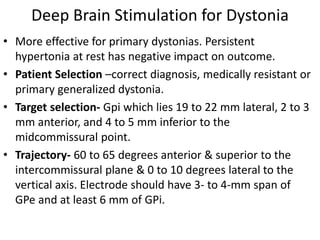 Deep Brain Stimulation for Dystonia
• More effective for primary dystonias. Persistent
hypertonia at rest has negative impact on outcome.
• Patient Selection –correct diagnosis, medically resistant or
primary generalized dystonia.
• Target selection- Gpi which lies 19 to 22 mm lateral, 2 to 3
mm anterior, and 4 to 5 mm inferior to the
midcommissural point.
• Trajectory- 60 to 65 degrees anterior & superior to the
intercommissural plane & 0 to 10 degrees lateral to the
vertical axis. Electrode should have 3- to 4-mm span of
GPe and at least 6 mm of GPi.
 