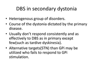 DBS in secondary dystonia
• Heterogenous group of disorders.
• Course of the dystonia dictated by the primary
disease.
• Usually don’t respond consistently and as
effectively to DBS as in primary except
few(such as tardive dyskinesia).
• Alternative targets(STN) than GPi may be
utilized who fails to respond to GPi
stimulation.
 
